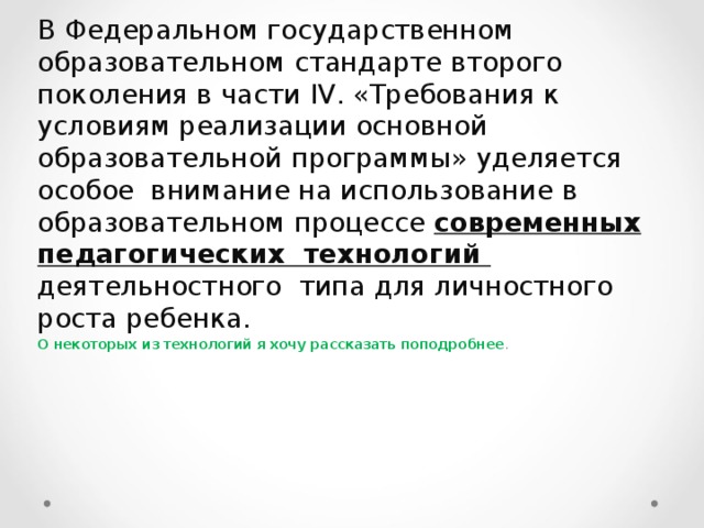 В Федеральном государственном образовательном стандарте второго поколения в части IV . «Требования к условиям реализации основной образовательной программы» уделяется особое внимание на использование в образовательном процессе современных педагогических технологий деятельностного типа для личностного роста ребенка. О некоторых из технологий я хочу рассказать поподробнее . 