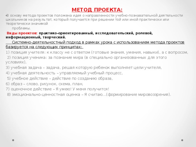 МЕТОД ПРОЕКТА: В основу метода проектов положена идея о направленности учебно-познавательной деятельности школьников на результат, который получается при решении той или иной практически или теоретически значимой  проблемы.  Виды проектов: практико-ориентированный, исследовательский, ролевой, информационный, творческий.  Системно-деятельностный подход в рамках урока с использованием метода проектов базируется на следующих принципах: 1) позиция учителя: к классу не с ответом (готовые знания, умения, навыки), а с вопросом,  2) позиция ученика: за познание мира (в специально организованных для этого условиях), 3) учебная задача – задача, решая которую ребенок выполняет цели учителя, 4) учебная деятельность – управляемый учебный процесс,  5) учебное действие – действие по созданию образа, 6) образ – слово, рисунок, схема, план, 7) оценочное действие – Я умею! У меня получится!  8) эмоционально-ценностная оценка – Я считаю…(формирование мировоззрения). 