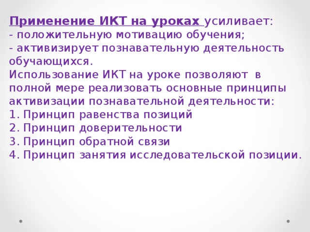 Применение ИКТ на уроках усиливает: - положительную мотивацию обучения; - активизирует познавательную деятельность обучающихся. Использование ИКТ на уроке позволяют в полной мере реализовать основные принципы активизации познавательной деятельности: 1. Принцип равенства позиций 2. Принцип доверительности 3. Принцип обратной связи 4. Принцип занятия исследовательской позиции. 