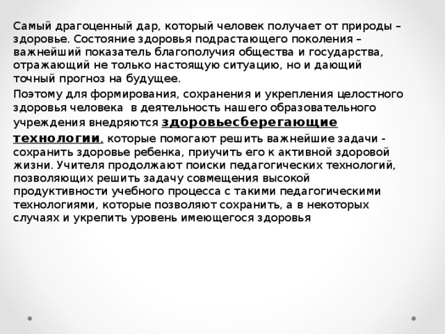 Самый драгоценный дар, который человек получает от природы – здоровье. Состояние здоровья подрастающего поколения – важнейший показатель благополучия общества и государства, отражающий не только настоящую ситуацию, но и дающий точный прогноз на будущее. Поэтому для формирования, сохранения и укрепления целостного здоровья человека  в деятельность нашего образовательного учреждения внедряются здоровьесберегающие технологии , которые помогают решить важнейшие задачи - сохранить здоровье ребенка, приучить его к активной здоровой жизни. Учителя продолжают поиски педагогических технологий, позволяющих решить задачу совмещения высокой продуктивности учебного процесса с такими педагогическими технологиями, которые позволяют сохранить, а в некоторых случаях и укрепить уровень имеющегося здоровья 