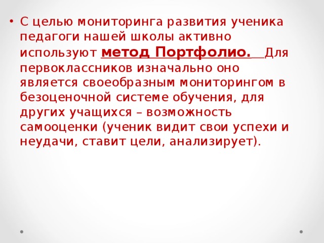 С целью мониторинга развития ученика педагоги нашей школы активно используют метод Портфолио.  Для первоклассников изначально оно является своеобразным мониторингом в безоценочной системе обучения, для других учащихся – возможность самооценки (ученик видит свои успехи и неудачи, ставит цели, анализирует). 