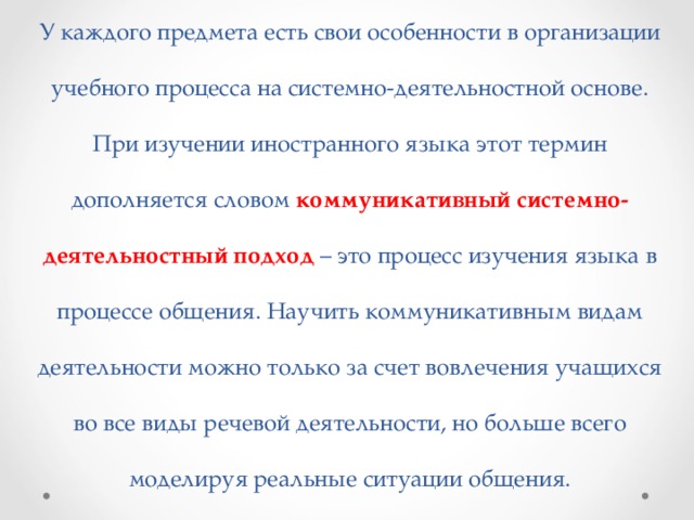 У каждого предмета есть свои особенности в организации учебного процесса на системно-деятельностной основе. При изучении иностранного языка этот термин дополняется словом коммуникативный системно-деятельностный подход – это процесс изучения языка в процессе общения. Научить коммуникативным видам деятельности можно только за счет вовлечения учащихся во все виды речевой деятельности, но больше всего моделируя реальные ситуации общения. 