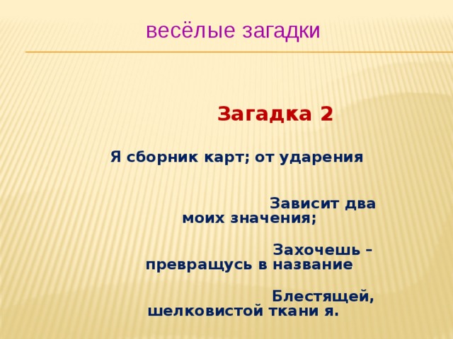 весёлые загадки  Загадка 2   Я сборник карт; от ударения  Зависит два моих значения;  Захочешь – превращусь в название  Блестящей, шелковистой ткани я.  