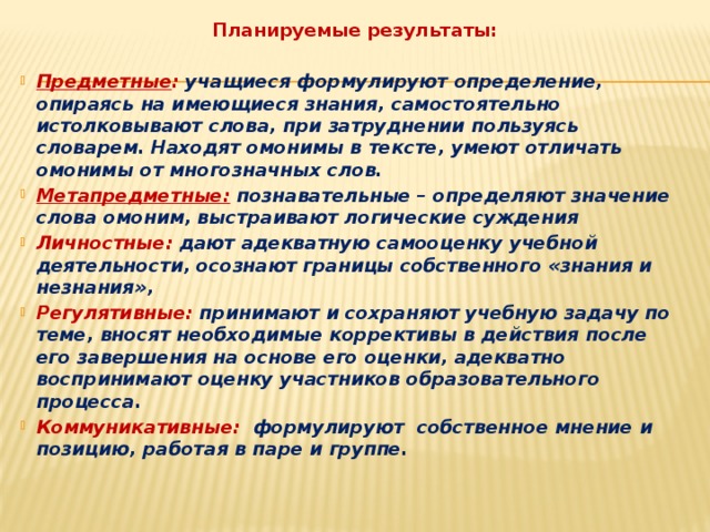 Планируемые результаты:  Предметные : учащиеся формулируют определение, опираясь на имеющиеся знания, самостоятельно истолковывают слова, при затруднении пользуясь словарем. Находят омонимы в тексте, умеют отличать омонимы от многозначных слов. Метапредметные:  познавательные – определяют значение слова омоним, выстраивают логические суждения Личностные: дают адекватную самооценку учебной деятельности, осознают границы собственного «знания и незнания», Регулятивные: принимают и сохраняют учебную задачу по теме, вносят необходимые коррективы в действия после его завершения на основе его оценки, адекватно воспринимают оценку участников образовательного процесса. Коммуникативные: формулируют собственное мнение и позицию, работая в паре и группе. 