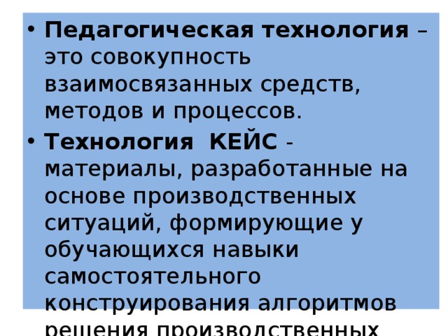Педагогическая технология – это совокупность взаимосвязанных средств, методов и процессов. Технология КЕЙС - материалы, разработанные на основе производственных ситуаций, формирующие у обучающихся навыки самостоятельного конструирования алгоритмов решения производственных задач. 
