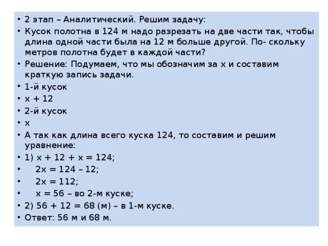 2 этап – Аналитический. Решим задачу: Кусок полотна в 124 м надо разрезать на две части так, чтобы длина одной части была на 12 м больше другой. По- скольку метров полотна будет в каждой части? Решение: Подумаем, что мы обозначим за х и составим краткую запись задачи. 1-й кусок х + 12 2-й кусок х А так как длина всего куска 124, то составим и решим уравнение: 1) х + 12 + х = 124;  2х = 124 – 12;  2х = 112;  х = 56 – во 2-м куске; 2) 56 + 12 = 68 (м) – в 1-м куске. Ответ: 56 м и 68 м. 