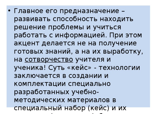 Главное его предназначение – развивать способность находить решение проблемы и учиться работать с информацией. При этом акцент делается не на получение готовых знаний, а на их выработку, на  сотворчество  учителя и ученика! Суть «кейс» - технологии заключается в создании и комплектации специально разработанных учебно-методических материалов в специальный набор (кейс) и их передаче (пересылке)обучающимся. 