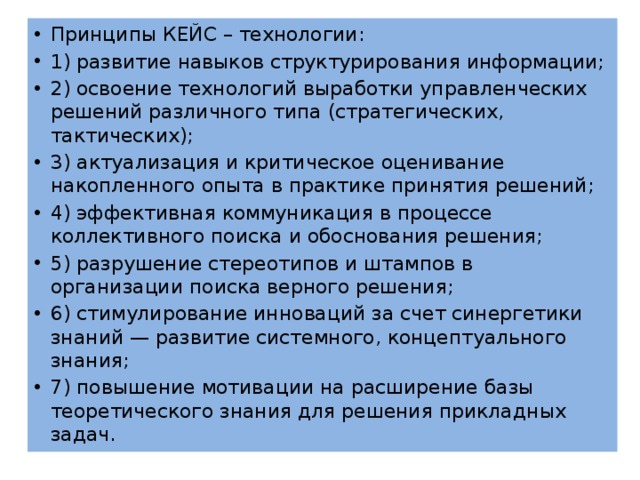 Принципы КЕЙС – технологии: 1) развитие навыков структурирования информации; 2) освоение технологий выработки управленческих решений различного типа (стратегических, тактических); 3) актуализация и критическое оценивание накопленного опыта в практике принятия решений; 4) эффективная коммуникация в процессе коллективного поиска и обоснования решения; 5) разрушение стереотипов и штампов в организации поиска верного решения; 6) стимулирование инноваций за счет синергетики знаний — развитие системного, концептуального знания; 7) повышение мотивации на расширение базы теоретического знания для решения прикладных задач. 