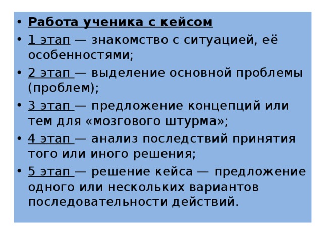 Работа ученика с кейсом 1 этап  — знакомство с ситуацией, её особенностями; 2 этап  — выделение основной проблемы (проблем); 3 этап  — предложение концепций или тем для «мозгового штурма»; 4 этап  — анализ последствий принятия того или иного решения; 5 этап  — решение кейса — предложение одного или нескольких вариантов последовательности действий. 