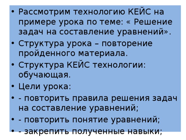 Рассмотрим технологию КЕЙС на примере урока по теме: « Решение задач на составление уравнений». Структура урока – повторение пройденного материала. Структура КЕЙС технологии: обучающая. Цели урока: - повторить правила решения задач на составление уравнений; - повторить понятие уравнений; - закрепить полученные навыки; 