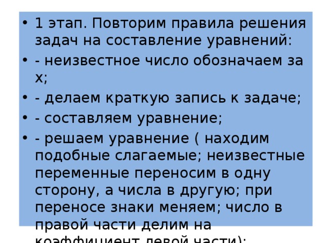 1 этап. Повторим правила решения задач на составление уравнений: - неизвестное число обозначаем за х; - делаем краткую запись к задаче; - составляем уравнение; - решаем уравнение ( находим подобные слагаемые; неизвестные переменные переносим в одну сторону, а числа в другую; при переносе знаки меняем; число в правой части делим на коэффициент левой части); 