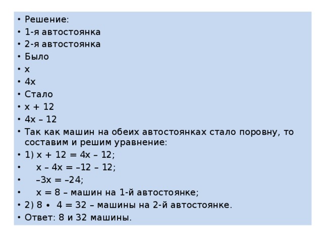 Решение: 1-я автостоянка 2-я автостоянка Было х 4х Стало х + 12 4х – 12 Так как машин на обеих автостоянках стало поровну, то составим и решим уравнение: 1) х + 12 = 4х – 12;  х – 4х = –12 – 12; – 3х = –24;  х = 8 – машин на 1-й автостоянке; 2) 8 ∙ 4 = 32 – машины на 2-й автостоянке. Ответ: 8 и 32 машины. 