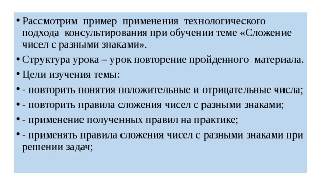 Рассмотрим пример применения технологического подхода консультирования при обучении теме «Сложение чисел с разными знаками». Структура урока – урок повторение пройденного материала. Цели изучения темы: - повторить понятия положительные и отрицательные числа; - повторить правила сложения чисел с разными знаками; - применение полученных правил на практике; - применять правила сложения чисел с разными знаками при решении задач; 
