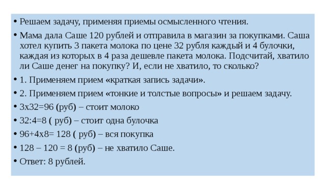 Решаем задачу, применяя приемы осмысленного чтения. Мама дала Саше 120 рублей и отправила в магазин за покупками. Саша хотел купить 3 пакета молока по цене 32 рубля каждый и 4 булочки, каждая из которых в 4 раза дешевле пакета молока. Подсчитай, хватило ли Саше денег на покупку? И, если не хватило, то сколько? 1. Применяем прием «краткая запись задачи». 2. Применяем прием «тонкие и толстые вопросы» и решаем задачу. 3х32=96 (руб) – стоит молоко 32:4=8 ( руб) – стоит одна булочка 96+4х8= 128 ( руб) – вся покупка 128 – 120 = 8 (руб) – не хватило Саше. Ответ: 8 рублей. 