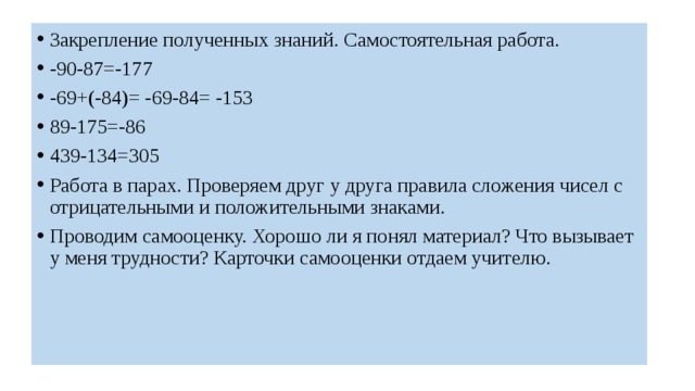 Закрепление полученных знаний. Самостоятельная работа. -90-87=-177 -69+(-84)= -69-84= -153 89-175=-86 439-134=305 Работа в парах. Проверяем друг у друга правила сложения чисел с отрицательными и положительными знаками. Проводим самооценку. Хорошо ли я понял материал? Что вызывает у меня трудности? Карточки самооценки отдаем учителю. 