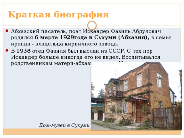 Краткая биография Абхазский писатель, поэт Искандер Фазиль Абдулович родился 6 марта 1929года в Сухуми (Абхазия), в семье иранца - владельца кирпичного завода. В 1938 отец Фазиля был выслан из СССР. С тех пор Искандер больше никогда его не видел. Воспитывался родственникам матери-абхазки в селе Чегем . Дом-музей в Сухуми 