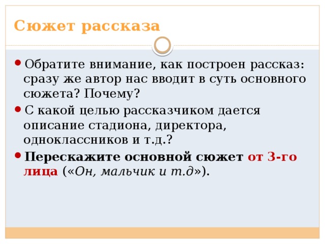 Сюжет рассказа Обратите внимание, как построен рассказ: сразу же автор нас вводит в суть основного сюжета? Почему? С какой целью рассказчиком дается описание стадиона, директора, одноклассников и т.д.? Перескажите основной сюжет от 3-го лица (« Он, мальчик и т.д »). 
