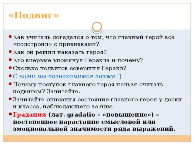 «Подвиг» Как учитель догадался о том, что главный герой все «подстроил» с прививками? Как он решил наказать героя? Кто впервые упомянул Геракла и почему? Сколько подвигов совершил Геракл? С ними мы познакомимся позже  Почему поступок главного героя нельзя считать подвигом? Зачитайте. Зачитайте описания состояние главного героя у доски и класса, наблюдающего за ним.  Градация (лат. gradatio – «повышение») – постепенное нарастание смысловой или эмоциональной значимости ряда выражений. 