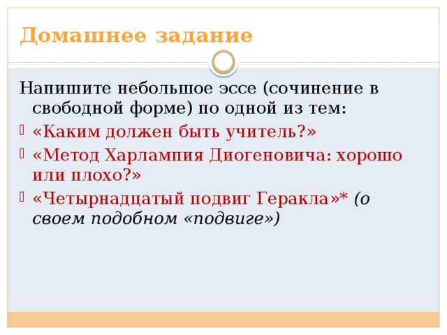 Домашнее задание Напишите небольшое эссе (сочинение в свободной форме) по одной из тем: «Каким должен быть учитель?» «Метод Харлампия Диогеновича: хорошо или плохо?» «Четырнадцатый подвиг Геракла»* (о своем подобном «подвиге») 