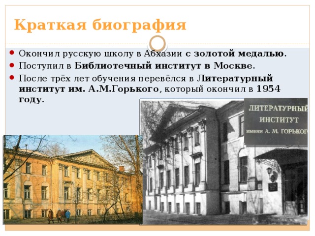 Краткая биография Окончил русскую школу в Абхазии с золотой медалью . Поступил в Библиотечный институт в Москве . После трёх лет обучения перевёлся в Литературный институт им. А.М.Горького , который окончил в 1954 году . 
