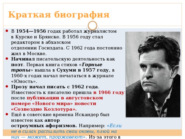 Краткая биография В 1954—1956 годах работал журналистом в Курске и Брянске. В 1956 году стал редактором в абхазском отделении Госиздата. С 1962 года постоянно жил в Москве. Начинал писательскую деятельность как поэт . Первая книга стихов « Горные тропы » вышла в Сухуми в 1957 году , в 1960-х годах начал печататься в журнале «Юность». Прозу начал писать с 1962 года . Известность к писателю пришла в 1966 году после публикации в августовском номере «Нового мира» повести «Созвездие Козлотура». Ещё в советские времена Искандер был известен как автор остроумных афоризмов. Например: « Если не в силах распилить свои оковы, плюй на них — может, проржавеют ». Из-за этого в течение ряда лет, вплоть до перестройки, испытывал проблемы с публикацией своих произведений в СССР 