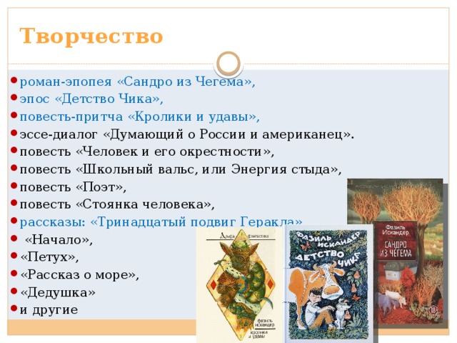 Творчество роман-эпопея «Сандро из Чегема», эпос «Детство Чика», повесть-притча «Кролики и удавы», эссе-диалог «Думающий о России и американец». повесть «Человек и его окрестности», повесть «Школьный вальс, или Энергия стыда», повесть «Поэт», повесть «Стоянка человека», рассказы: «Тринадцатый подвиг Геракла»,  «Начало», «Петух», «Рассказ о море», «Дедушка» и другие 