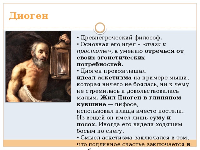 Диоген  Древнегреческий философ.  Основная его идея – « тяга к простоте », к умению отречься от своих эгоистических потребностей .  Диоген провозглашал идеал аскетизма  на примере мыши, которая ничего не боялась, ни к чему не стремилась и довольствовалась малым. Жил Диоген в глиняном кувшине  — пифосе,  использовал плаща вместо постели. Из вещей он имел лишь суму и посох . Иногда его видели ходящим босым по снегу.  Смысл аскетизма заключался в том, что подлинное счастье заключается в свободе и независимости. 
