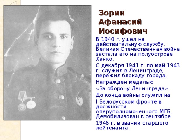 Зорин  Афанасий Иосифович В 1940 г. ушел на действительную службу. Великая Отечественная война застала его на полуострове Ханко. С декабря 1941 г. по май 1943 г. служил в Ленинграде, пережил блокаду города. Награжден медалью «За оборону Ленинграда». До конца войны служил на I Белорусском фронте в должности оперуполномоченного МГБ. Демобилизован в сентябре 1946 г. в звании старшего лейтенанта. 