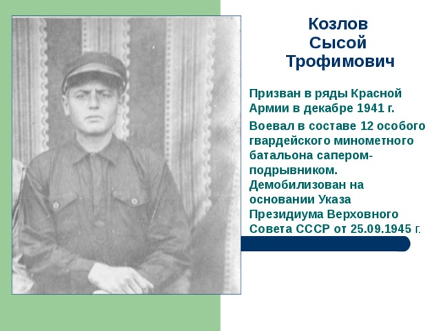 Козлов  Сысой  Трофимович   Призван в ряды Красной Армии в декабре 1941 г. Воевал в составе 12 особого гвардейского минометного батальона сапером-подрывником. Демобилизован на основании Указа Президиума Верховного Совета СССР от 25.09.1945 г. 
