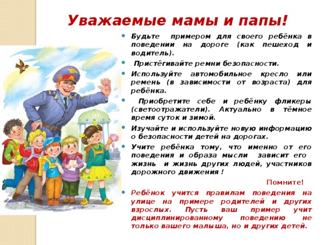 Уважаемые мамы и папы! Будьте примером для своего ребёнка в поведении на дороге (как пешеход и водитель).  Пристёгивайте ремни безопасности. Используйте автомобильное кресло или ремень (в зависимости от возраста) для ребёнка.  Приобретите себе и ребёнку фликеры (светоотражатели). Актуально в тёмное время суток и зимой. Изучайте и используйте новую информацию о безопасности детей на дорогах. Учите ребёнка тому, что именно от его поведения и образа мысли зависит его жизнь и жизнь других людей, участников дорожного движения !  Помните! Ребёнок учится правилам поведения на улице на примере родителей и других взрослых. Пусть ваш пример учит дисциплинированному поведению не только вашего малыша, но и других детей. 