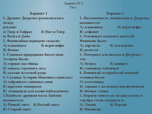 Задание № 5 Тест  Вариант 1 Вариант 2 1. Древнее Двуречье располагалось между 1. Письменность, возникшая в Двуречье, называется: реками: А) клинопись   б) иероглифы а) Тигр и Евфрат  б) Нил и Тигр В) алфавит в) Волга и Дона 2. Основным занятием жителей Финикии было: 2. Финикийцы первыми создали: А) торговля   б) земледелие В) ремесло А) клинопись   б) иероглифы В) буквы 3. Материал для письма в Двуречье - это: А) бумага   б) папирус 3. Главным природным богатством Ассирии были: В) глиняные таблички А) горные пастбища 4. Новинкой ассирийской военной техники были: Б) запасы строевого леса А) колесницы В) залежи железной руды Б) тараны с железным наконечником 4. Столица Ассирии Ниневия славилась: В) боевые слоны А) собранием глиняных книг 5. Первую монету из сплава золота и серебра стали чеканить в: Б) царским зоопарком А) Лидии   б) Персии В) площадью для казни побежденных В) Финикии 5.Наиболее древняя часть Библии называется:  А) Новый завет  б) Ветхий завет  В) Старый завет   