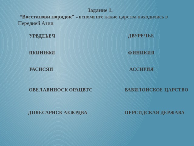 Задание 1. “ Восстанови порядок”  - вспомните какие царства находились в Передней Азии. ДВУРЕЧЬЕ УРВДЕЬЕЧ   ЯКИНИФИ  ФИНИКИЯ РАСИСЯИ   АССИРИЯ ОВЕЛАВНИОСК ОРАЦВТС   ВАВИЛОНСКОЕ ЦАРСТВО ДПЯЕСАРИСК АЕЖРДВА   ПЕРСИДСКАЯ ДЕРЖАВА 