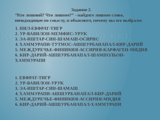 Задание 2. “ Кто лишний? Что лишнее?” - найдите лишнее слово, неподходящее по смыслу, и объясните, почему вы его выбрали: 1. НИЛ-ЕВФРАТ-ТИГР  2. УР-ВАВИЛОН-МЕМФИС-УРУК  3. ЭА-ИШТАР-СИН-ШАМАШ-ОСИРИС  4. ХАММУРАПИ-ТУТМОС-АШШУРБАНАПАЛ-КИР-ДАРИЙ  5. МЕЖДУРЕЧЬЕ-ФИНИКИЯ-АССИРИЯ-КАРФАГЕН-МИДИЯ  6. КИР-ДАРИЙ-АШШУРБАНАПАЛ-ШАМПОЛЬОН-ХАММУРАПИ   1 . ЕВФРАТ-ТИГР  2. УР-ВАВИЛОН-УРУК  3. ЭА-ИШТАР-СИН-ШАМАШ  4. ХАММУРАПИ-АШШУРБАНАПАЛ-КИР-ДАРИЙ  5. МЕЖДУРЕЧЬЕ-ФИНИКИЯ-АССИРИЯ-МИДИЯ  6. КИР-ДАРИЙ-АШШУРБАНАПАЛ-ХАММУРАПИ  