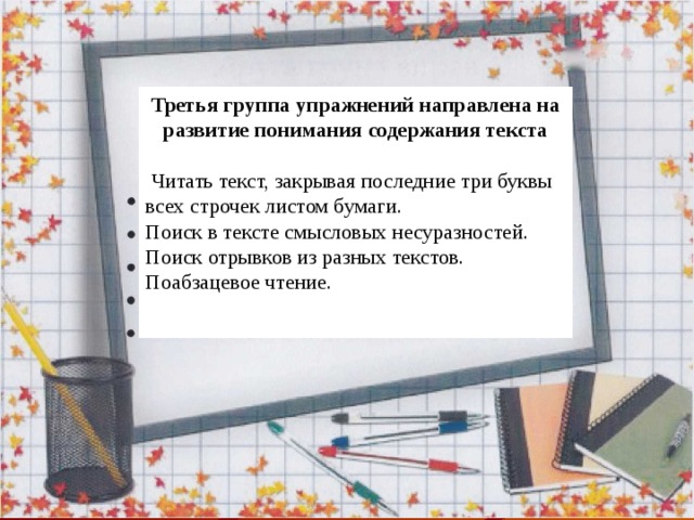 Третья группа упражнений направлена на развитие понимания содержания текста  Читать текст, закрывая последние три буквы всех строчек листом бумаги. Поиск в тексте смысловых несуразностей. Поиск отрывков из разных текстов. Поабзацевое чтение. 