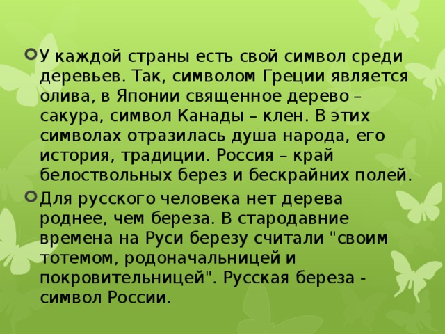 У каждой страны есть свой символ среди деревьев. Так, символом Греции является олива, в Японии священное дерево – сакура, символ Канады – клен. В этих символах отразилась душа народа, его история, традиции. Россия – край белоствольных берез и бескрайних полей. Для русского человека нет дерева роднее, чем береза. В стародавние времена на Руси березу считали 