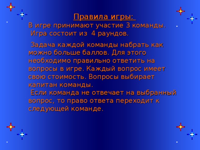   Правила игры: В игре принимают участие 3 команды.  Игра состоит из 4 раундов.  Задача каждой команды набрать как можно больше баллов. Для этого необходимо правильно ответить на вопросы в игре. Каждый вопрос имеет свою стоимость. Вопросы выбирает капитан команды.  Если команда не отвечает на выбранный вопрос, то право ответа переходит к следующей команде. 