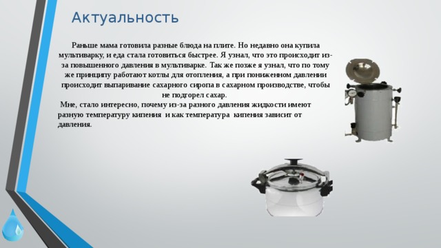 Актуальность Раньше мама готовила разные блюда на плите. Но недавно она купила мультиварку, и еда стала готовиться быстрее. Я узнал, что это происходит из-за повышенного давления в мультиварке. Так же позже я узнал, что по тому же принципу работают котлы для отопления, а при пониженном давлении происходит выпаривание сахарного сиропа в сахарном производстве, чтобы не подгорел сахар.   Мне, стало интересно, почему из-за разного давления жидкости имеют разную температуру кипения и как температура кипения зависит от давления. 