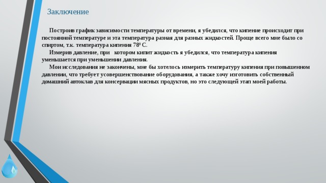 Заключение  Построив график зависимости температуры от времени, я убедился, что кипение происходит при постоянной температуре и эта температура разная для разных жидкостей. Проще всего мне было со спиртом, т.к. температура кипения 78 0 С.  Измерив давление, при котором кипит жидкость я убедился, что температура кипения уменьшается при уменьшении давления.  Мои исследования не закончены, мне бы хотелось измерить температуру кипения при повышенном давлении, что требует усовершенствование оборудования, а также хочу изготовить собственный домашний автоклав для консервации мясных продуктов, но это следующей этап моей работы. 