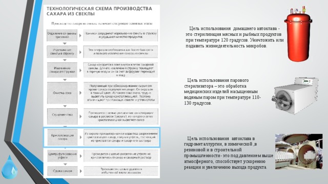  Цель использования домашнего автоклава - это стерилизация мясных и рыбных продуктов при температуре 120 градусов. Уничтожить или подавить жизнедеятельность микробов.  Цель использования парового стерилизатора – это обработка медицинских изделий насыщенным водяным паром при температуре 110-130 градусов.  Цель использования автоклава в гидрометаллургии, в химической ,в резиновой и в строительной промышленности- это под давлением выше атмосферного, способствует ускорению реакции и увеличению выхода продукта. 