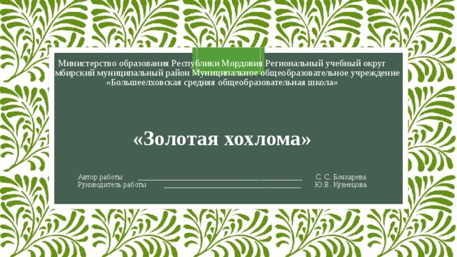  Министерство образования Республики Мордовия Региональный учебный округ  Лямбирский муниципальный район Муниципальное общеобразовательное учреждение «Большеелховская средняя общеобразовательная школа»       «Золотая хохлома»     Автор работы ___________________________________________ C. C. Бочкарева  Руководитель работы ____________________________________ Ю.В. Кузнецова 