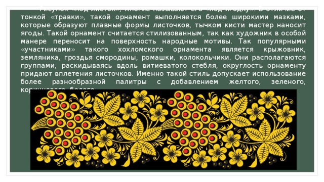  Рисунок «под листок», многие называют его «под ягодку». В отличие от тонкой «травки», такой орнамент выполняется более широкими мазками, которые образуют плавные формы листочков, тычком кисти мастер наносит ягоды. Такой орнамент считается стилизованным, так как художник в особой манере переносит на поверхность народные мотивы. Так популярными «участниками» такого хохломского орнамента является крыжовник, земляника, гроздья смородины, ромашки, колокольчики. Они располагаются группами, раскидываясь вдоль витиеватого стебля, округлость орнаменту придают вплетения листочков. Именно такой стиль допускает использование более разнообразной палитры с добавлением желтого, зеленого, коричневого, белого. 