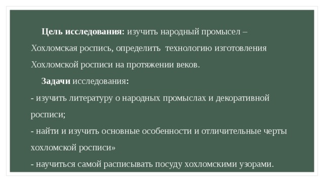  Цель исследования: изучить народный промысел – Хохломская роспись, определить технологию изготовления Хохломской росписи на протяжении веков.   Задачи исследования :  - изучить литературу о народных промыслах и декоративной росписи;  - найти и изучить основные особенности и отличительные черты хохломской росписи»  - научиться самой расписывать посуду хохломскими узорами.   