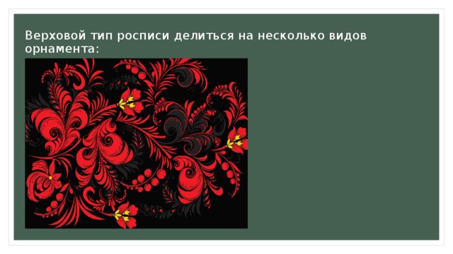 Верховой тип росписи делиться на несколько видов орнамента:  Травный рисунок. Такой узор является классикой и вызывает знакомые с детства ассоциации с луговыми травами в поле. Основа рисунка — это витиеватые травинки, в ажурном переплетении которых, художник выписывает мелкие ягодки, колоски, горошек. 