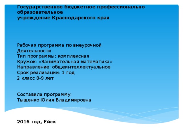Государственное бюджетное профессионально образовательное  учреждение Краснодарского края      Рабочая программа по внеурочной  Деятельности  Тип программы: комплексная  Кружок: «Занимательная математика»  Направление: общеинтеллектуальное  Срок реализации: 1 год  2 класс 8-9 лет    Составила программу:  Тыщенко Юлия Владимировна     2016 год, Ейск   