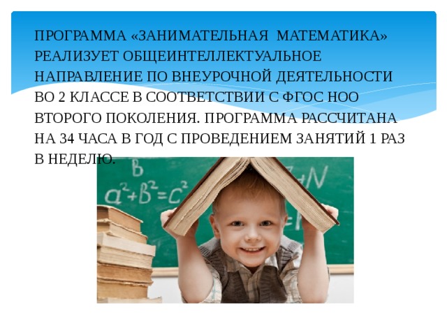 Программа «Занимательная математика» реализует общеинтеллектуальное направление по внеурочной деятельности во 2 классе в соответствии с ФГОС НОО второго поколения. Программа рассчитана на 34 часа в год с проведением занятий 1 раз в неделю. 