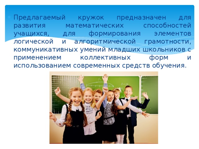 Предлагаемый кружок предназначен для развития математических способностей учащихся, для формирования элементов логической и алгоритмической грамотности, коммуникативных умений младших школьников с применением коллективных форм и использованием современных средств обучения. 
