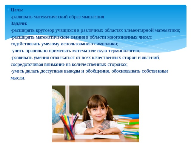 Цель:   - развивать математический образ мышления  Задачи:  - расширять кругозор учащихся в различных областях элементарной математики;  -расширять математические знания в области многозначных чисел;  содействовать умелому использованию символики;  -учить правильно применять математическую терминологию;  -развивать умения отвлекаться от всех качественных сторон и явлений, сосредоточивая внимание на количественных сторонах;  -уметь делать доступные выводы и обобщения, обосновывать собственные мысли.                                     