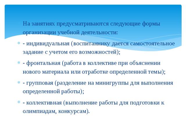 На занятиях предусматриваются следующие формы организации учебной деятельности: - индивидуальная (воспитаннику дается самостоятельное задание с учетом его возможностей); - фронтальная (работа в коллективе при объяснении нового материала или отработке определенной темы); - групповая (разделение на минигруппы для выполнения определенной работы); - коллективная (выполнение работы для подготовки к олимпиадам, конкурсам). 