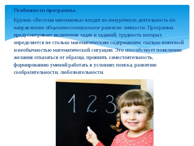 Особенности программы. Кружок «Веселая математика» входит во внеурочную деятельность по направлению общеинтеллектуальное развитие личности. Программа предусматривает включение задач и заданий, трудность которых определяется не столько математическим содержанием, сколько новизной и необычностью математической ситуации. Это способствует появлению желания отказаться от образца, проявить самостоятельность, формированию умений работать в условиях поиска, развитию сообразительности, любознательности. 