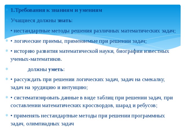 1.Требования к знаниям и умениям Учащиеся должны  знать : • нестандартные методы решения различных математических задач; • логические приемы, применяемые при решении задач; • историю развития математической науки, биографии известных ученых-математиков.             должны  уметь : • рассуждать при решении логических задач, задач на смекалку, задач на эрудицию и интуицию; • систематизировать данные в виде таблиц при решении задач, при составлении математических кроссвордов, шарад и ребусов; • применять нестандартные методы при решении программных задач, олимпиадных задач 